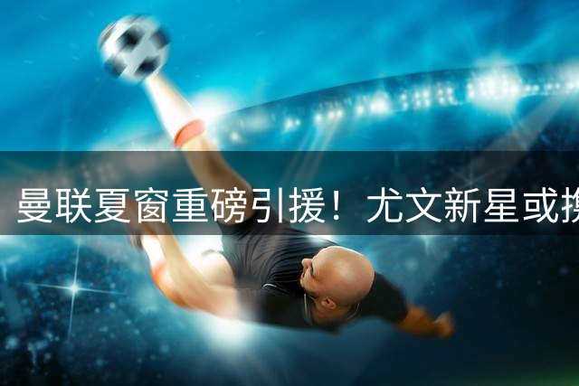 曼联夏窗重磅引援！尤文新星或携荷兰前锋登陆老特拉福德