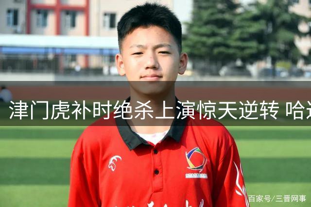 津门虎补时绝杀上演惊天逆转 哈达斯盛赞足球魅力