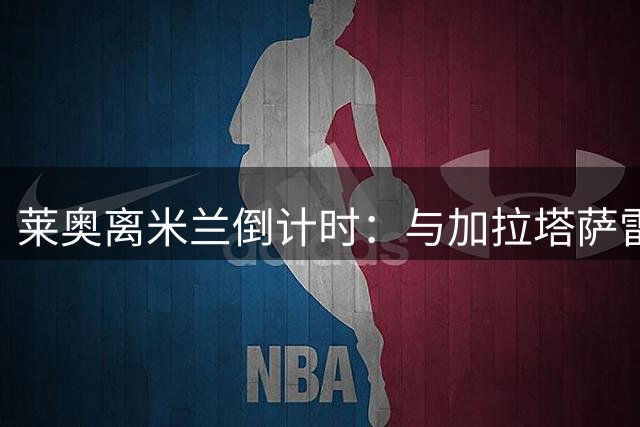 莱奥离米兰倒计时：与加拉塔萨雷协议达成，仅差官宣