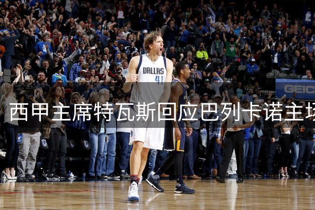 西甲主席特瓦斯回应巴列卡诺主场危机：备用方案已就位