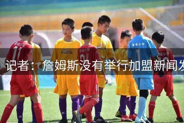 记者：詹姆斯没有举行加盟新闻发布会的计划