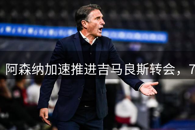 阿森纳加速推进吉马良斯转会，7500万英镑成关键节点