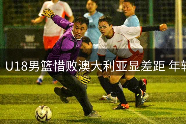 U18男篮惜败澳大利亚显差距 年轻队员拼劲获主帅肯定
